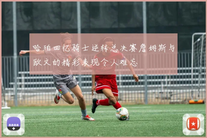 哈珀回忆骑士逆转总决赛詹姆斯与欧文的精彩表现令人难忘