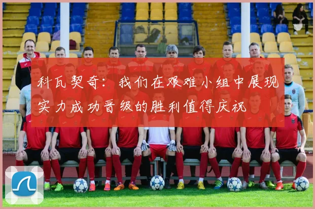 科瓦契奇：我们在艰难小组中展现实力成功晋级的胜利值得庆祝