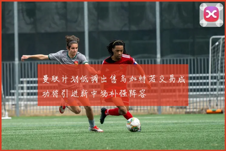 曼联计划低调出售乌加特若交易成功将引进新中场补强阵容