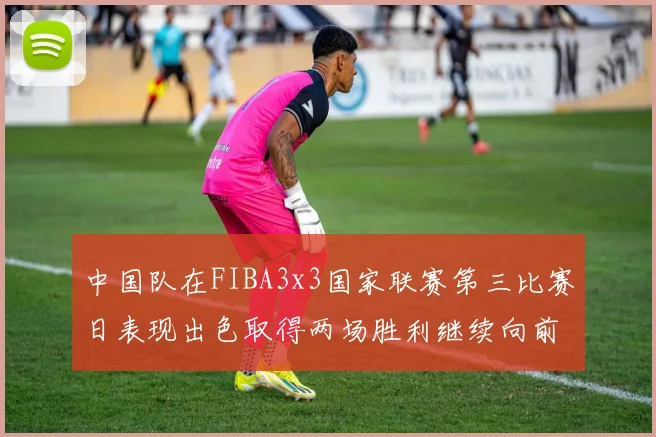 中国队在FIBA3x3国家联赛第三比赛日表现出色取得两场胜利继续向前迈进