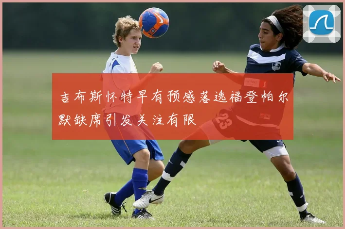 吉布斯怀特早有预感落选福登帕尔默缺席引发关注有限