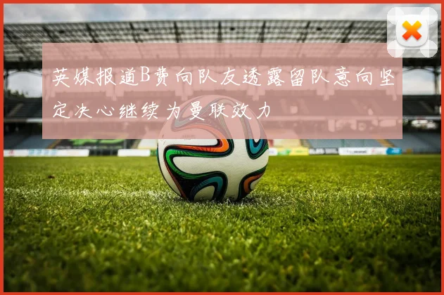 英媒报道B费向队友透露留队意向坚定决心继续为曼联效力