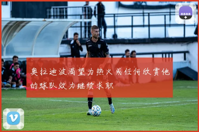 奥拉迪波渴望为热火或任何欣赏他的球队效力继续求职
