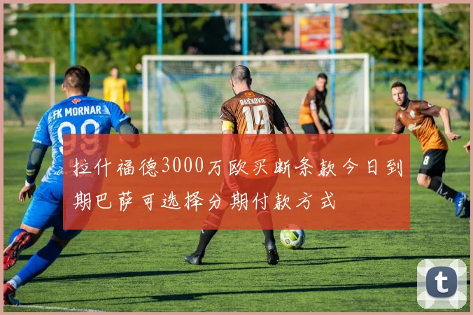 拉什福德3000万欧买断条款今日到期巴萨可选择分期付款方式