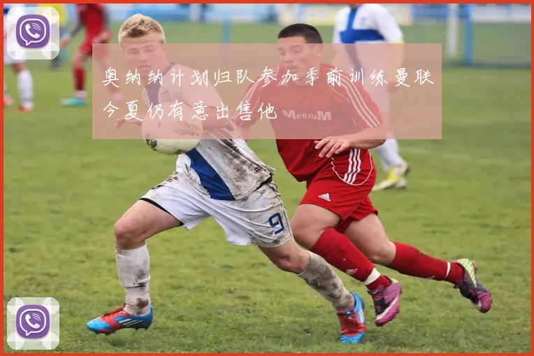 奥纳纳计划归队参加季前训练曼联今夏仍有意出售他
