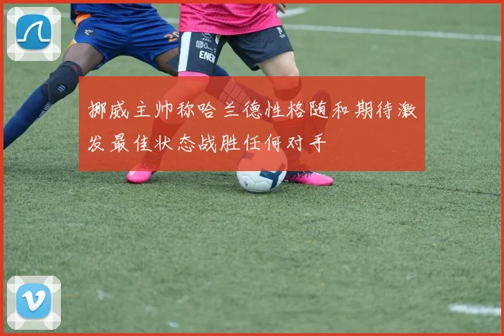挪威主帅称哈兰德性格随和期待激发最佳状态战胜任何对手