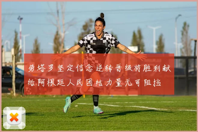 劳塔罗坚定信念逆转晋级将胜利献给阿根廷人民团结力量无可阻挡