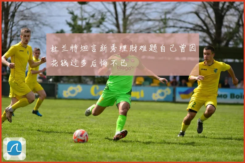 杜兰特坦言新秀理财难题自己曾因花钱过多后悔不已