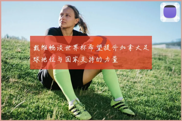 戴维畅谈世界杯希望提升加拿大足球地位与国家支持的力量