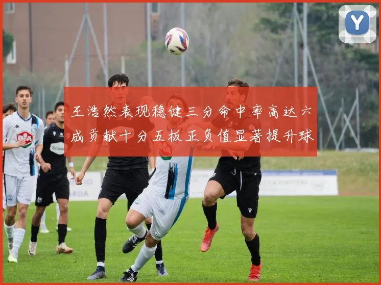 王浩然表现稳健三分命中率高达六成贡献十分五板正负值显著提升球队表现