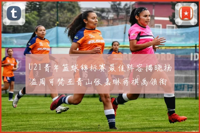 U21青年篮球锦标赛最佳阵容揭晓杨溢周可梵王青山张嘉琳蒋祺禹领衔出战