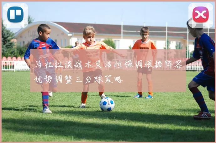 马祖拉谈战术灵活性强调根据阵容优势调整三分球策略